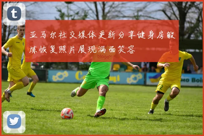 亚马尔社交媒体更新分享健身房锻炼恢复照片展现满面笑容