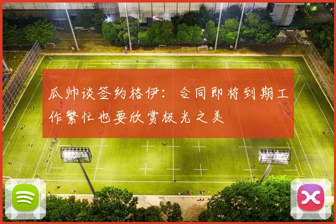 瓜帅谈签约格伊：合同即将到期工作繁忙也要欣赏极光之美