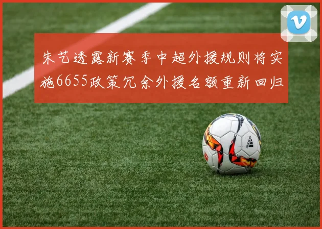 朱艺透露新赛季中超外援规则将实施6655政策冗余外援名额重新回归球队配置