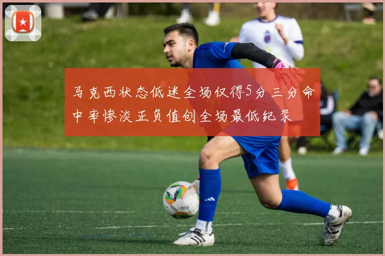 马克西状态低迷全场仅得5分三分命中率惨淡正负值创全场最低纪录