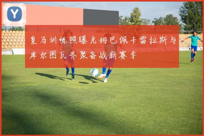 皇马训练照曝光姆巴佩卡雷拉斯与库尔图瓦齐聚备战新赛季