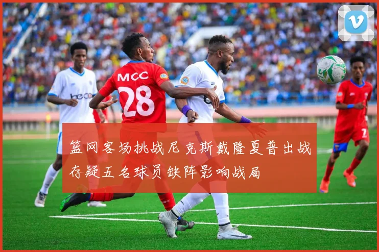 篮网客场挑战尼克斯戴隆夏普出战存疑五名球员缺阵影响战局