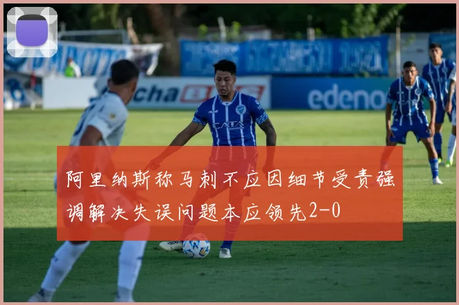 阿里纳斯称马刺不应因细节受责强调解决失误问题本应领先2-0