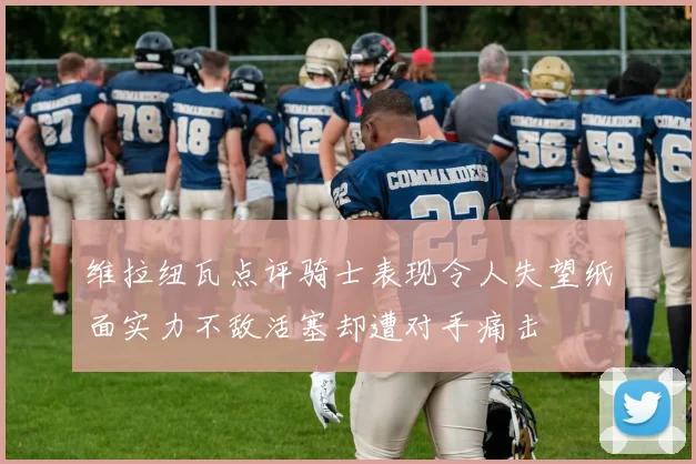维拉纽瓦点评骑士表现令人失望纸面实力不敌活塞却遭对手痛击