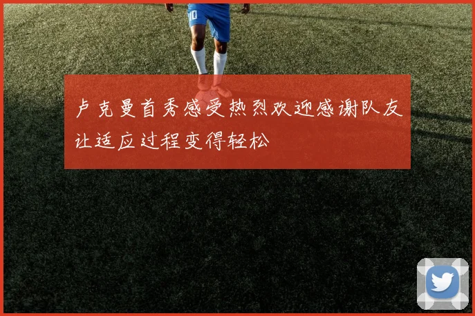 卢克曼首秀感受热烈欢迎感谢队友让适应过程变得轻松