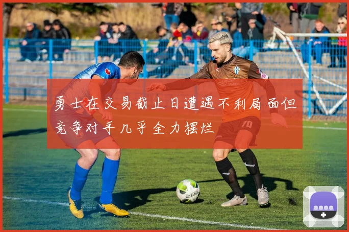 勇士在交易截止日遭遇不利局面但竞争对手几乎全力摆烂