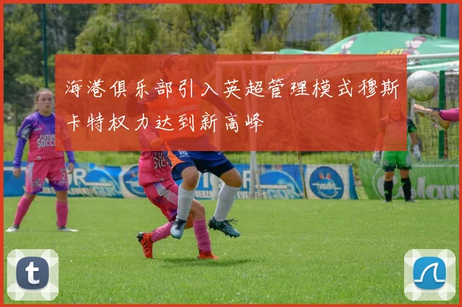 海港俱乐部引入英超管理模式穆斯卡特权力达到新高峰