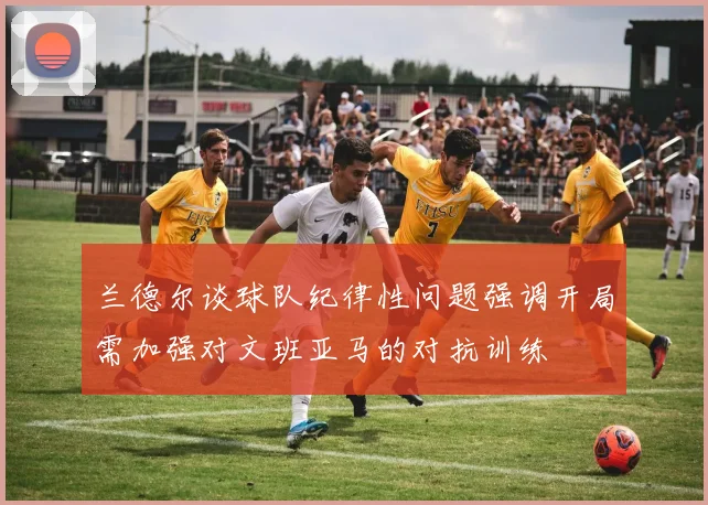 兰德尔谈球队纪律性问题强调开局需加强对文班亚马的对抗训练