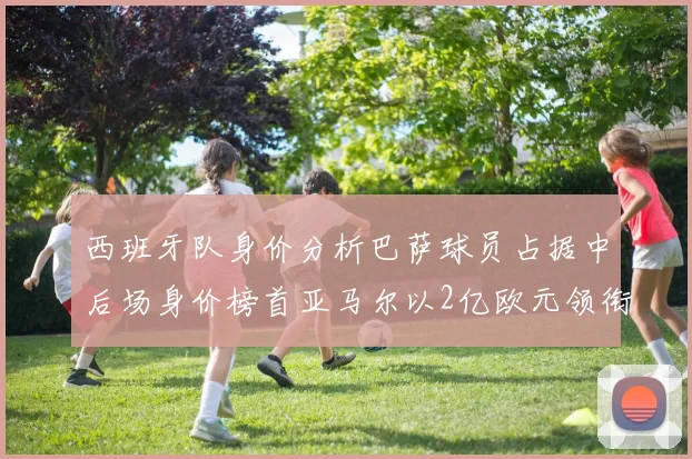 西班牙队身价分析巴萨球员占据中后场身价榜首亚马尔以2亿欧元领衔