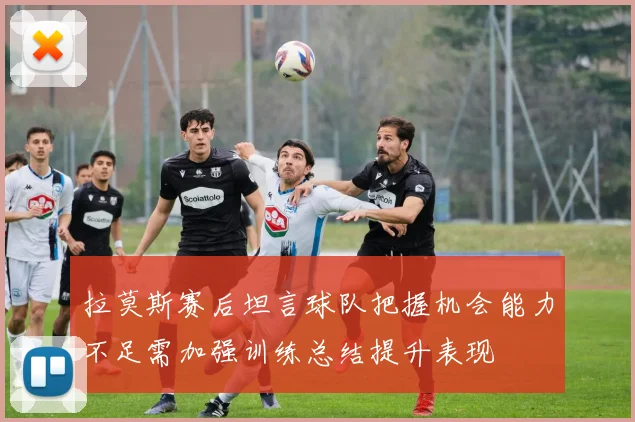 拉莫斯赛后坦言球队把握机会能力不足需加强训练总结提升表现