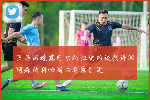 罗马诺透露巴尔科拉续约谈判停滞阿森纳利物浦均有意引进