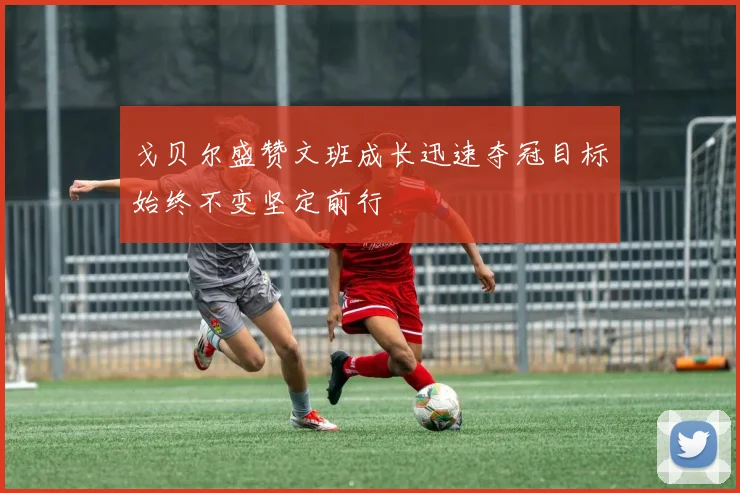 戈贝尔盛赞文班成长迅速夺冠目标始终不变坚定前行