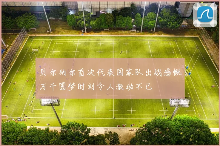 贝尔纳尔首次代表国家队出战感慨万千圆梦时刻令人激动不已
