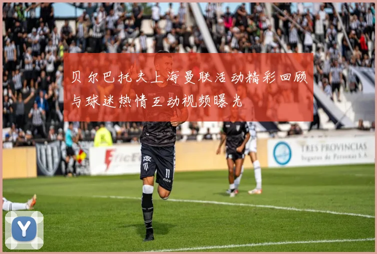 贝尔巴托夫上海曼联活动精彩回顾与球迷热情互动视频曝光
