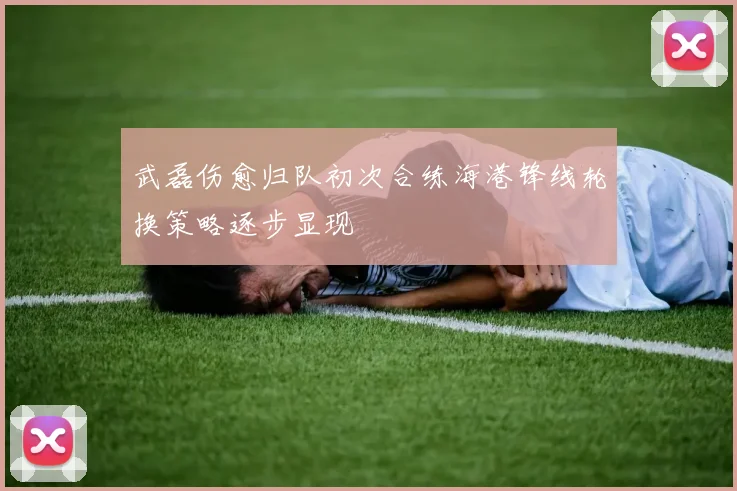 武磊伤愈归队初次合练海港锋线轮换策略逐步显现