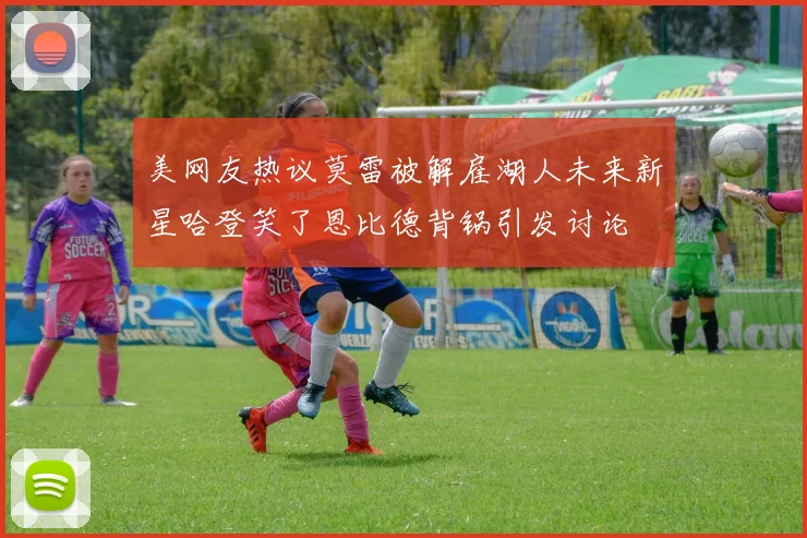 美网友热议莫雷被解雇湖人未来新星哈登笑了恩比德背锅引发讨论