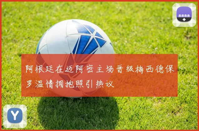 阿根廷在迈阿密主场晋级梅西德保罗温情拥抱照引热议