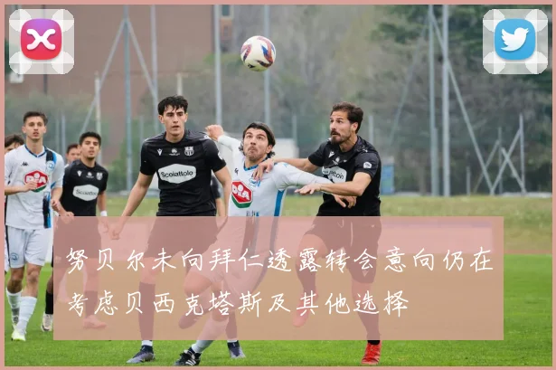努贝尔未向拜仁透露转会意向仍在考虑贝西克塔斯及其他选择
