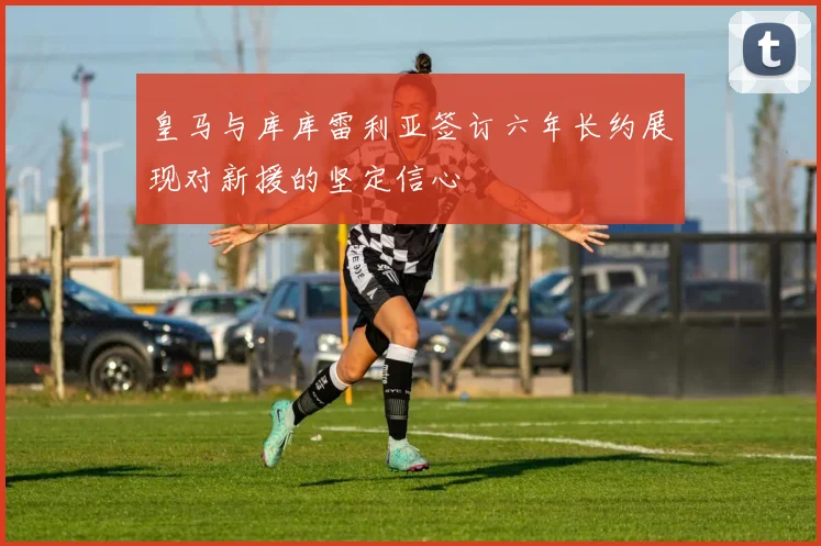 皇马与库库雷利亚签订六年长约展现对新援的坚定信心