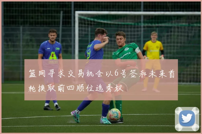 篮网寻求交易机会以6号签和未来首轮换取前四顺位选秀权