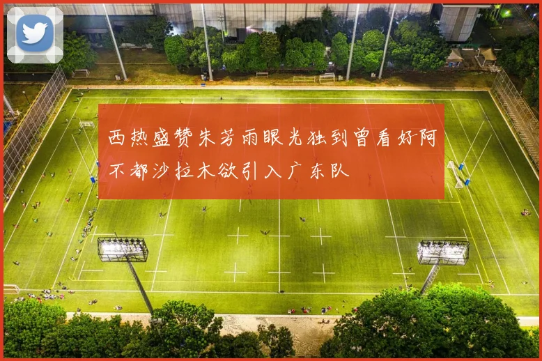 西热盛赞朱芳雨眼光独到曾看好阿不都沙拉木欲引入广东队