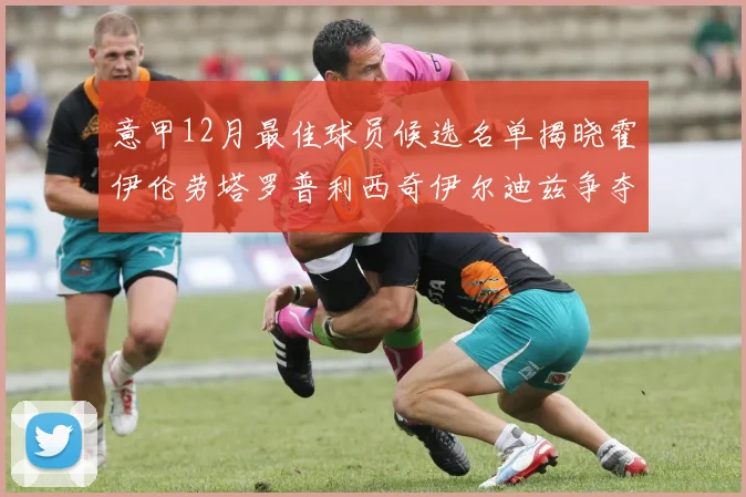 意甲12月最佳球员候选名单揭晓霍伊伦劳塔罗普利西奇伊尔迪兹争夺荣誉